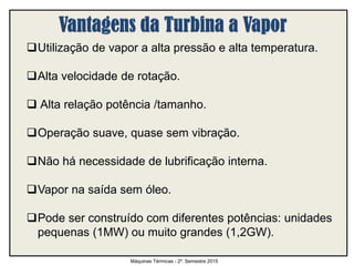 Utilização de vapor a alta pressão e alta temperatura.
Alta velocidade de rotação.
 Alta relação potência /tamanho.
Operação suave, quase sem vibração.
Não há necessidade de lubrificação interna.
Vapor na saída sem óleo.
Pode ser construído com diferentes potências: unidades
pequenas (1MW) ou muito grandes (1,2GW).
Máquinas Térmicas - 2º. Semestre 2015
 