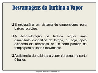 É necessário um sistema de engrenagens para
baixas rotações.
A desaceleração da turbina requer uma
quantidade específica de tempo, ou seja, após
acionada ela necessita de um certo período de
tempo para cessar o movimento.
A eficiência de turbinas a vapor de pequeno porte
é baixa.
Máquinas Térmicas - 2º. Semestre 2015
 
