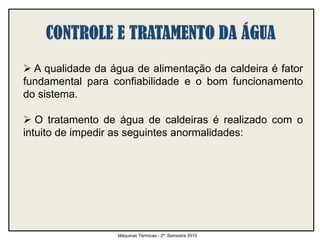  A qualidade da água de alimentação da caldeira é fator
fundamental para confiabilidade e o bom funcionamento
do sistema.
 O tratamento de água de caldeiras é realizado com o
intuito de impedir as seguintes anormalidades:
Máquinas Térmicas - 2º. Semestre 2015
 