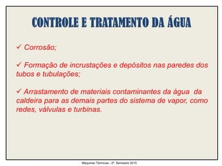  Corrosão;
 Formação de incrustações e depósitos nas paredes dos
tubos e tubulações;
 Arrastamento de materiais contaminantes da água da
caldeira para as demais partes do sistema de vapor, como
redes, válvulas e turbinas.
Máquinas Térmicas - 2º. Semestre 2015
 