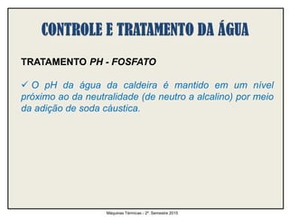 TRATAMENTO PH - FOSFATO
 O pH da água da caldeira é mantido em um nível
próximo ao da neutralidade (de neutro a alcalino) por meio
da adição de soda cáustica.
Máquinas Térmicas - 2º. Semestre 2015
 