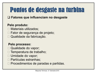  Fatores que influenciam no desgaste
Pelo produto:
Materiais utilizados;
Fator de segurança de projeto;
Qualidade da fabricação.
Pelo processo:
Qualidade do vapor;
Temperatura de trabalho;
Umidade do vapor;
Partículas estranhas;
Procedimentos de paradas e partidas.
Máquinas Térmicas - 2º. Semestre 2015
 