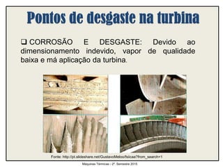  CORROSÃO E DESGASTE: Devido ao
dimensionamento indevido, vapor de qualidade
baixa e má aplicação da turbina.
Máquinas Térmicas - 2º. Semestre 2015
Fonte: http://pt.slideshare.net/GustavoMeloo/fsiicaa?from_search=1
 