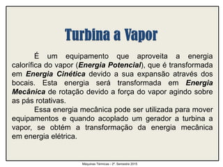 É um equipamento que aproveita a energia
calorífica do vapor (Energia Potencial), que é transformada
em Energia Cinética devido a sua expansão através dos
bocais. Esta energia será transformada em Energia
Mecânica de rotação devido a força do vapor agindo sobre
as pás rotativas.
Essa energia mecânica pode ser utilizada para mover
equipamentos e quando acoplado um gerador a turbina a
vapor, se obtém a transformação da energia mecânica
em energia elétrica.
Máquinas Térmicas - 2º. Semestre 2015
 