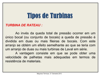 TURBINA DE RATEAU :
Ao invés da queda total de pressão ocorrer em um
único bocal (ou conjunto de bocais) a queda de pressão é
dividida em duas ou mais fileiras de bocais. Com este
arranjo se obtém um efeito semelhante ao que se teria com
um arranjo de duas ou mais turbinas de Laval em série.
A vantagem consiste em que se pode obter uma
velocidade de palhetas mais adequadas em termos de
resistência de materiais.
Máquinas Térmicas - 2º. Semestre 2015
 