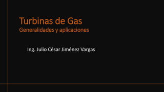 Turbinas de Gas
Generalidades y aplicaciones
Ing. Julio César Jiménez Vargas
 