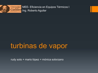MEE- Eficiencia en Equipos Térmicos I
Ing. Roberto Aguilar

turbinas de vapor
rudy soto + mario lópez + mónica solorzano

 