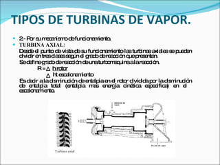 TIPOS DE TURBINAS DE VAPOR. 2.- Por su mecanismo de funcionamiento. TURBINA AXIAL: Desde el punto de vista de su funcionamiento las turbinas axiales se pueden dividir en tres clases según el grado de reacción que presentan. Se define grado de reacción de una turbomaquina a la reacción.   R =  h rotor ht escalonamiento Es decir a la disminución de entalpia en el rotor dividida por la disminución de entalpia total (entalpia mas energía cinética especifica) en el  escalonamiento.   