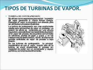 TIPOS DE TURBINAS DE VAPOR. TURBINA DE CONTRAPRESION: Se utilizan como expansoras para reducir  la presión del vapor generando al mismo tiempo energía. Descargan el vapor a una presión aun elevada, para ser utilizada en procesos industriales. La turbina de contrapresión son mas ampliamente usadas para aplicaciones de vapor en procesos. La presión de salida es  controlada por una válvula reguladora  para satisfacer las necesidades de presión en el vapor del proceso. Se encuentran comúnmente en refinerías, plantas de papel y pulpa, y en las instalaciones de desalinización, donde  se dispone de grandes cantidades de vapor de proceso a baja presión. En las turbinas de contrapresión  la principal característica es que el vapor, cuando sale de la turbina, se envía directamente al proceso sin necesidad de contar con un condensador y equipo periférico, como torres de enfriamiento. 