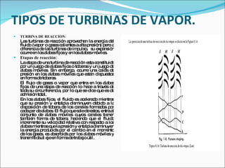 TIPOS DE TURBINAS DE VAPOR. TURBINA DE REACCION: Las turbinas de reacción aprovechan la energía del fluido (vapor o gases calientes a alta presión) pero a diferencia de las turbinas de impulso,  su expansión ocurre en los alabes fijos y en los alabes móviles. Etapas de reacción: La etapa de una turbina de reacción esta constituida por un juego de alabes fijos o toberas y un juego de alabes móviles. Sin embargo, ocurre una caída de presión en los alabes móviles que están dispuestos en forma de toberas. El flujo de gases o vapor que entra en los alabes fijos de una etapa de reacción lo hace a través de toda su circunferencia, por lo que se dice que es de admisión total. En los alabes fijos, el fluido es acelerado mientras que su presión y entalpia disminuyen debido a la disposición de tobera de los canales formados por cada par de alabes. El flujo que sale de estos, entra al conjunto de alabes móviles cuyos canales tienen también forma de tobera, haciendo que el fluido incremente su velocidad relativa con respecto a los alabes mientras que la presión y entalpia disminuyen la energía producida por el cambio en el momento de los gases, es absorbida por los alabes móviles y transmitida al eje en forma de trabajo útil. 