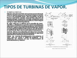 TIPOS DE TURBINAS DE VAPOR. TURBINAS MIXTAS: Este tipo de turbina también se le conoce como turbina de  acción y reacción porque en el eje lleva montado un tambor y en el van colocadas varias  serie de paletas, de altura, forma e inclinación variable, lleva también otra serie de paletas análogas  a los tambor, llamadas  paletas fijas, guías o directrices, porque fijada a la envuelta, su misión es guiar o dirigir el vapor sobre las giratorias. El vapor entra por el extremo de la envuelta de menor  diámetro y atravesando la primera corona de paleta-guía, actúa sobre la primera de paletas giratorias, haciendo girar el tambor, pasa a la segunda corona de directrices y de aquí a la segunda de giratorias continuando el giro del tambor y el recorrido del vapor de uno a otro extremo de la turbina. Además, debido a los diferentes diámetros de la envuelta, alturas y separaciones distintas de las paletas, el vapor se va expandiendo a medida que recorre la turbina.  Desde  las  coronas de paletas-guías a las giratorias, el vapor obra por acción y desde las giratorias  a las directrices, por reacción, de aquí la denominación de turbinas de acción y reacción. 