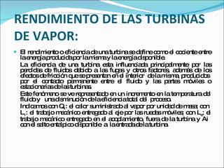 RENDIMIENTO DE LAS TURBINAS DE VAPOR: El rendimiento o eficiencia de una turbina se define como el cociente entre la energía producida por la misma y la energía disponible. La eficiencia de una turbina esta influenciada principalmente por las perdidas de fluidos debido a las fugas y otros factores, además de los efectos de fricción que se presentan en el interior  de la misma, producidos  por el contacto permanente entre el fluido y las partes móviles o estacionarias de las turbinas. Este fenómeno se ve representado en un incremento en la temperatura del fluido y  una disminución de la eficiencia total del  proceso.  Indicamos con Q 1 : el calor suministrado al vapor por unidad de masa; con  L 1 : el trabajo mecánico entregado al eje por las ruedas móviles; con L e : el trabajo mecánico entregado en el acoplamiento, fuera de la turbina y Ai  con el salto  entalpico  disponible  a  la entrada de la turbina. 