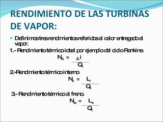 RENDIMIENTO DE LAS TURBINAS DE VAPOR: Definimos tres rendimientos referidos al calor entregado al vapor. 1.- Rendimiento térmico ideal por ejemplo del ciclo Rankine.   N R   =  i   Q 1 2.-Rendimiento térmico interno   N ti   =  L i   Q 1 3.- Rendimiento térmico al freno.   N ta   =  L e   Q 1 
