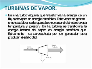 TURBINAS DE VAPOR. Es una turbomaquina que transforma la energía de un flujo de vapor en energía mecánica. Este vapor se genera  en una caldera, de la que sale en una condición de elevada temperatura y presión. En la turbina se transforma la energía interna del vapor en energía mecánica que, típicamente  es aprovechada por un generador para producir  electricidad. 