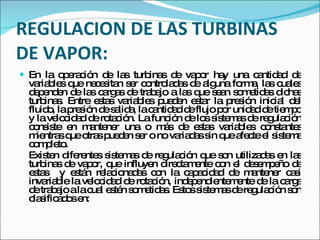 REGULACION DE LAS TURBINAS DE VAPOR: En la operación de las turbinas de vapor hay una cantidad de variables que necesitan ser controladas de alguna forma, las cuales dependen de las cargas de trabajo a las que sean sometidas dichas turbinas. Entre estas variables pueden estar la presión inicial del fluido, la presión de salida, la cantidad de flujo por unidad de tiempo y la velocidad de rotación. La función de los sistemas de regulación consiste en mantener una o más de estas variables constantes mientras que otras pueden ser o no variadas sin que afecte el sistema completo. Existen diferentes sistemas de regulación que son utilizadas en las turbinas de vapor, que influyen directamente con el desempeño de estas  y están relacionadas con la capacidad de mantener casi invariable la velocidad de rotación, independientemente de la carga de trabajo a la cual estén sometidas. Estos sistemas de regulación son clasificados en: 