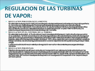 REGULACION DE LAS TURBINAS DE VAPOR: REGULACION POR ESTRANGULAMIENTO: En este sistema de regulación de fluido es entregado a todas las toberas localizadas a lo largo de la periferia al mismo tiempo. Esta entrega del fluido se hace a través de la apertura de una o dos válvulas de estrangulamiento instaladas al inicio de la turbina. Si la turbina esta sometida a una carga de trabajo alta y solo consta de una válvula, esta estará abierta en su totalidad para dar un paso máximo de fluido y la potencia requerida para las condiciones de trabajo del momento. REGULACION EN EL CONTROL DE LA TOBERA: En este sistema de control, el fluido entra en la primera etapa de toberas por medio de válvulas que varían en su cantidad y  también conocida como válvulas reguladoras o válvulas de toberas. Cada válvula regula el paso del fluido a grupos de dos o más toberas, teniendo en total hasta doce de estos. Para cargas de trabajo pesadas, estas válvulas reguladoras están abiertas el 100% de su capacidad, pero cuando presentan cargas de trabajo variables, las válvulas reguladoras se abren o cierran dependiendo de la potencia requerida por estas cargas. La eficiencia de la turbina con este tipo de regulación es mucho más constante para cargas de trabajo variables. REGULACION POR BYPASS: Este tipo de regulación se utiliza en conjunto con la regulación por estrangulamiento sobre todo por las turbinas de reacción. Estas turbinas son diseñadas para una carga de trabajo definida, llamada comúnmente carga económica, en donde la eficiencia termodinámica es máxima. Usualmente, es recomendable tener una admisión total del fluido en las etapas de alta presión en la carga económica para eliminar las perdidas por admisión parcial. 