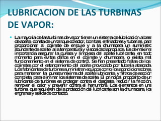 LUBRICACION DE LAS TURBINAS DE VAPOR: La mayoría de las turbinas de vapor tienen un sistema de lubricación a base de aceite, consta de un tanque colector, bombas, enfriadores y tuberías, para proporcionar al cojinete de empuje y a la chumacera un suministro abundante de aceite  a la temperatura y viscosidad apropiada. Es de máxima importancia asegurar la pureza y limpieza del aceite lubricante, en todo momento para evitas daños en el cojinete y chumacera, o exista mal funcionamiento en el sistema de control. Se han presentado fallas de los  cojinetes por el estancamiento del aceite provocado por tubería atascada. Los fabricantes de turbinas suministran equipos como los acondicionadores, para mantener  la  pureza máxima del aceite lubricante, y filtros de sección completa, para eliminar los sistemas de aceite. El principal propósito de un lubricante de turbinas es proteger contra el desgaste, reducir la fricción, remover el calor y prevenir contra el herrumbre. Los elementos en una turbina, que requieren de la protección del lubricante son la chumacera, los engranes y sellos de contacto.  