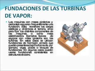 FUNDACIONES DE LAS TURBINAS DE VAPOR: Las maquinas con masas giratorias y oscilantes requieren frecuentemente una fundación. Esta  transfiere las cargas estáticas y dinámicas al terreno, sirve para fijar los distintos componentes de las maquinas o como masa estabilizadora. Ejemplos típicos  de equipos con masa giratoria son las turbinas. En estos casos se utilizan fundaciones de hormigón armado que pueden presentarse bajo la forma de, por ejemplo, vigas, placas o bloques de fundaciones. En algunos casos pueden usarse fundaciones consistentes en estructuras de acero.  