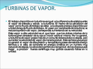 TURBINAS DE VAPOR. El trabajo disponible en la turbina es igual a la diferencia de entalpia entre el vapor de entrada y salida  a la turbina. El hecho de la utilización del vapor como fluido de trabajo se debe  a la elevada energía disponible por unidad de kg de fluido de trabajo. Al pasar por las toberas de la turbina, se reduce la presión del vapor, (se expande) aumentando así su velocidad. Este vapor a alta velocidad es el que hace  que los alabes móviles de la turbina giren alrededor de su eje al incidir sobre el mismo. Por lo general, una turbina de vapor posee mas de un conjunto tobera-alabe (o etapa), para aumentar la velocidad del vapor de manera gradual. Esto se hace ya que por lo general el vapor de alta presión y temperatura posee demasiada energía térmica y si esta, se convierte en energía cinética en un numero muy reducido de etapas, la velocidad periférica o tangencial de los discos puede llegar  a producir  fuerza centrifuga muy grande causando fallas en la unidad. 