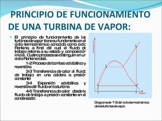 PRINCIPIO DE FUNCIONAMIENTO DE UNA TURBINA DE VAPOR: El principio de funcionamiento de las turbinas de vapor tiene su fundamento en el ciclo termodinámico conocido como ciclo Rankine, a final del cual el fluido de trabajo retorna a su estado y composición inicial. Cuatro procesos se distinguen en un ciclo Rankine ideal.  1-2 Proceso de bombeo adiabático y reversible. 2-3 Transferencia de calor al fluido de trabajo en una caldera a presión constante 3-4 Expansión adiabática y reversible del fluido en la turbina. 4-5 Transferencia de calor  desde le fluido de trabajo a presión constante en el condensador. Diagrama de  T-S del ciclo termodinámico de las turbinas de vapor. 