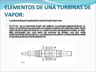 ELEMENTOS DE UNA TURBINAS DE VAPOR: Los elementos principales de una turbina de vapor son:  ROTOR:  es un elemento móvil del sistema. La energía desprendida por el vapor en la turbina se convierte en energía mecánica en este elemento. Dado que la turbina esta dividida en un cierto numero de escalonamientos, el rotor esta compuesto por una serie de coronas de alabes, uno por cada escalonamiento de la turbina. Los alabes se encuentran unidos solidariamente al eje de la turbina moviéndose con el. 