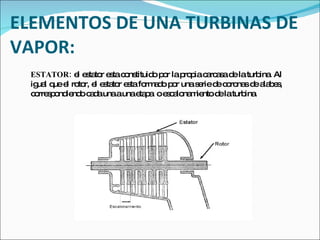 ELEMENTOS DE UNA TURBINAS DE VAPOR: ESTATOR:  el estator esta constituido por la propia carcasa de la turbina. Al igual que el rotor, el estator esta formado por una serie de coronas de alabes, correspondiendo cada una a una etapa  o escalonamiento de la turbina. 