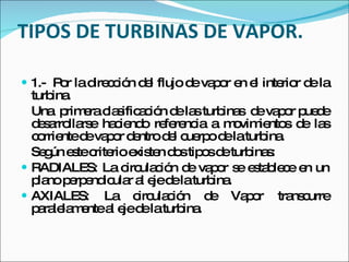 TIPOS DE TURBINAS DE VAPOR. 1.-  Por la dirección del flujo de vapor en el interior de la turbina. Una  primera clasificación de las turbinas  de vapor puede desarrollarse haciendo referencia a movimientos de las corriente de vapor dentro del cuerpo de la turbina. Según este criterio existen dos tipos de turbinas: RADIALES: La circulación de vapor se establece en un plano perpendicular al eje de la turbina. AXIALES: La circulación de Vapor transcurre paralelamente al eje de la turbina. 