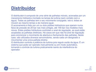 10 /
GE /
April 4, 2023
Distribuidor
O distribuidor é composto de uma série de palhetas móveis, acionadas por um
mecanismo hidráulico montado na tampa da turbina (sem contato com a
água). Todas as palhetas tem o seu movimento conjugado, isto é, todas se
movem ao mesmo tempo e de maneira igual.
O acionamento é feito por um ou dois pistões hidráulicos que operam numa
faixa de pressão de 20 bar nas mais antigas, até 140 bar nos modelos mais
novos. Estes pistões hidráulicos controlam o anel de regulação, ao qual estão
acopladas as palhetas diretrizes. Há casos em que não há anel de regulação
para sincronizar o movimento de abertura e fechamento das palhetas. Neste
caso, são utilizados diversos servomotores, sendo cada um designado a
movimentar uma única palheta diretriz.
O distribuidor controla a potência da turbina pois regula vazão da água. É um
sistema que pode ser operado manualmente ou em modo automático,
tornando o controle da turbina praticamente isento de interferência do
operador.
.
 
