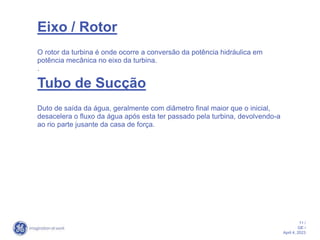 11 /
GE /
April 4, 2023
Eixo / Rotor
O rotor da turbina é onde ocorre a conversão da potência hidráulica em
potência mecânica no eixo da turbina.
.
Tubo de Sucção
Duto de saída da água, geralmente com diâmetro final maior que o inicial,
desacelera o fluxo da água após esta ter passado pela turbina, devolvendo-a
ao rio parte jusante da casa de força.
 