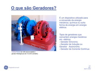 12 /
GE /
April 4, 2023
O que são Geradores?
É um dispositivo utilizado para
a conversão da energia
mecânica, química ou outra
forma de energia em energia
elétrica.
Tipos de geradores que
convertem energia mecânica
em elétrica:
- Gerador Síncrono;
- Gerador de Indução ou
Gerador Assíncrono;
- Gerador de Corrente Contínua
 