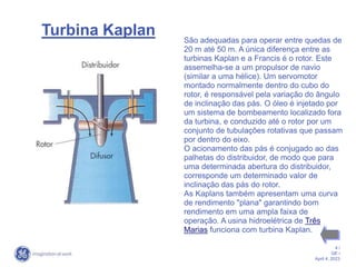 4 /
GE /
April 4, 2023
Turbina Kaplan São adequadas para operar entre quedas de
20 m até 50 m. A única diferença entre as
turbinas Kaplan e a Francis é o rotor. Este
assemelha-se a um propulsor de navio
(similar a uma hélice). Um servomotor
montado normalmente dentro do cubo do
rotor, é responsável pela variação do ângulo
de inclinação das pás. O óleo é injetado por
um sistema de bombeamento localizado fora
da turbina, e conduzido até o rotor por um
conjunto de tubulações rotativas que passam
por dentro do eixo.
O acionamento das pás é conjugado ao das
palhetas do distribuidor, de modo que para
uma determinada abertura do distribuidor,
corresponde um determinado valor de
inclinação das pás do rotor.
As Kaplans também apresentam uma curva
de rendimento "plana" garantindo bom
rendimento em uma ampla faixa de
operação. A usina hidroelétrica de Três
Marias funciona com turbina Kaplan.
 