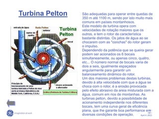 6 /
GE /
April 4, 2023
Turbina Pelton São adequadas para operar entre quedas de
350 m até 1100 m, sendo por isto muito mais
comuns em países montanhosos.
Este modelo de turbina opera com
velocidades de rotação maiores que os
outros, e tem o rotor de característica
bastante distintas. Os jatos de água ao se
chocarem com as "conchas" do rotor geram
o impulso.
Dependendo da potência que se queira gerar
podem ser acionados os 6 bocais
simultaneamente, ou apenas cinco, quatro,
etc... O número normal de bocais varia de
dois a seis, igualmente espaçados
angularmente para garantir um
balanceamento dinâmico do rotor.
Um dos maiores problemas destas turbinas,
devido à alta velocidade com que a água se
choca com o rotor, é a erosão provocada
pelo efeito abrasivo da areia misturada com a
água, comum em rios de montanhas. As
turbinas pelton, devido a possibilidade de
acionamento independente nos diferentes
bocais, tem uma curva geral de eficiência
plana, que lhe garante boa performance em
diversas condições de operação.
 