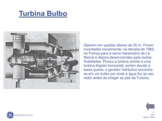 7 /
GE /
April 4, 2023
Turbina Bulbo
Operam em quedas abaixo de 20 m. Foram
inventadas inicialmente, na década de 1960,
na França para a usina maremotriz de La
Rance e depois desenvolvidas para outras
finalidades. Possui a turbina similar a uma
turbina Kaplan horizontal, porém devido a
baixa queda, o gerador hidráulico encontra-
se em um bulbo por onde a água flui ao seu
redor antes de chegar as pás da Turbina.
 