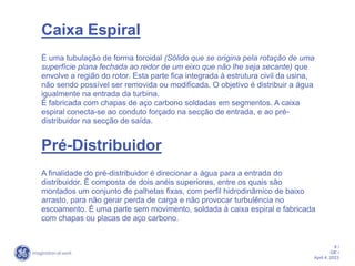 9 /
GE /
April 4, 2023
Caixa Espiral
É uma tubulação de forma toroidal (Sólido que se origina pela rotação de uma
superfície plana fechada ao redor de um eixo que não lhe seja secante) que
envolve a região do rotor. Esta parte fica integrada à estrutura civil da usina,
não sendo possível ser removida ou modificada. O objetivo é distribuir a água
igualmente na entrada da turbina.
É fabricada com chapas de aço carbono soldadas em segmentos. A caixa
espiral conecta-se ao conduto forçado na secção de entrada, e ao pré-
distribuidor na secção de saída.
Pré-Distribuidor
A finalidade do pré-distribuidor é direcionar a água para a entrada do
distribuidor. É composta de dois anéis superiores, entre os quais são
montados um conjunto de palhetas fixas, com perfil hidrodinâmico de baixo
arrasto, para não gerar perda de carga e não provocar turbulência no
escoamento. É uma parte sem movimento, soldada à caixa espiral e fabricada
com chapas ou placas de aço carbono.
 