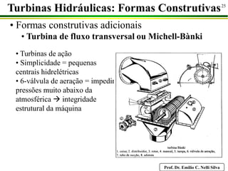 Prof. Dr. Emilio C. Nelli Silva
25
Turbinas Hidráulicas: Formas Construtivas
• Formas construtivas adicionais
• Turbina de fluxo transversal ou Michell-Bànki
• Turbinas de ação
• Simplicidade = pequenas
centrais hidrelétricas
• 6-válvula de aeração = impedir
pressões muito abaixo da
atmosférica  integridade
estrutural da máquina
 