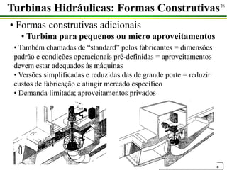 Prof. Dr. Emilio C. Nelli Silva
26
Turbinas Hidráulicas: Formas Construtivas
• Formas construtivas adicionais
• Turbina para pequenos ou micro aproveitamentos
• Também chamadas de “standard” pelos fabricantes = dimensões
padrão e condições operacionais pré-definidas = aproveitamentos
devem estar adequados às máquinas
• Versões simplificadas e reduzidas das de grande porte = reduzir
custos de fabricação e atingir mercado específico
• Demanda limitada; aproveitamentos privados
 