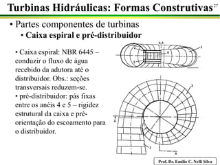 Prof. Dr. Emilio C. Nelli Silva
27
• Partes componentes de turbinas
• Caixa espiral e pré-distribuidor
Turbinas Hidráulicas: Formas Construtivas
• Caixa espiral: NBR 6445 –
conduzir o fluxo de água
recebido da adutora até o
distribuidor. Obs.: seções
transversais reduzem-se.
• pré-distribuidor: pás fixas
entre os anéis 4 e 5 – rigidez
estrutural da caixa e pré-
orientação do escoamento para
o distribuidor.
 