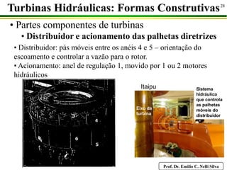 Prof. Dr. Emilio C. Nelli Silva
28
• Partes componentes de turbinas
• Distribuidor e acionamento das palhetas diretrizes
Turbinas Hidráulicas: Formas Construtivas
• Distribuidor: pás móveis entre os anéis 4 e 5 – orientação do
escoamento e controlar a vazão para o rotor.
• Acionamento: anel de regulação 1, movido por 1 ou 2 motores
hidráulicos
Sistema
hidráulico
que controla
as palhetas
móveis do
distribuidor
Itaipu
Eixo da
turbina
 