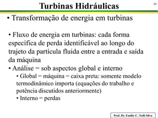 Prof. Dr. Emilio C. Nelli Silva
39
• Transformação de energia em turbinas
Turbinas Hidráulicas
• Fluxo de energia em turbinas: cada forma
específica de perda identificável ao longo do
trajeto da partícula fluida entre a entrada e saída
da máquina
• Análise = sob aspectos global e interno
• Global = máquina = caixa preta: somente modelo
termodinâmico importa (equações do trabalho e
potência discutidos anteriormente)
• Interno = perdas
 