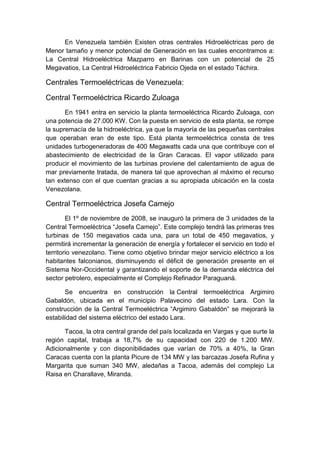 En Venezuela también Existen otras centrales Hidroeléctricas pero de
Menor tamaño y menor potencial de Generación en las cuales encontramos a:
La Central Hidroeléctrica Mazparro en Barinas con un potencial de 25
Megavatios, La Central Hidroeléctrica Fabricio Ojeda en el estado Táchira.
Centrales Termoeléctricas de Venezuela:
Central Termoeléctrica Ricardo Zuloaga
En 1941 entra en servicio la planta termoeléctrica Ricardo Zuloaga, con
una potencia de 27.000 KW. Con la puesta en servicio de esta planta, se rompe
la supremacía de la hidroeléctrica, ya que la mayoría de las pequeñas centrales
que operaban eran de este tipo. Está planta termoeléctrica consta de tres
unidades turbogeneradoras de 400 Megawatts cada una que contribuye con el
abastecimiento de electricidad de la Gran Caracas. El vapor utilizado para
producir el movimiento de las turbinas proviene del calentamiento de agua de
mar previamente tratada, de manera tal que aprovechan al máximo el recurso
tan extenso con el que cuentan gracias a su apropiada ubicación en la costa
Venezolana.
Central Termoeléctrica Josefa Camejo
El 1º de noviembre de 2008, se inauguró la primera de 3 unidades de la
Central Termoeléctrica “Josefa Camejo”. Este complejo tendrá las primeras tres
turbinas de 150 megavatios cada una, para un total de 450 megavatios, y
permitirá incrementar la generación de energía y fortalecer el servicio en todo el
territorio venezolano. Tiene como objetivo brindar mejor servicio eléctrico a los
habitantes falconianos, disminuyendo el déficit de generación presente en el
Sistema Nor-Occidental y garantizando el soporte de la demanda eléctrica del
sector petrolero, especialmente el Complejo Refinador Paraguaná.
Se encuentra en construcción la Central termoeléctrica Argimiro
Gabaldón, ubicada en el municipio Palavecino del estado Lara. Con la
construcción de la Central Termoeléctrica “Argimiro Gabaldón” se mejorará la
estabilidad del sistema eléctrico del estado Lara.
Tacoa, la otra central grande del país localizada en Vargas y que surte la
región capital, trabaja a 18,7% de su capacidad con 220 de 1.200 MW.
Adicionalmente y con disponibilidades que varían de 70% a 40%, la Gran
Caracas cuenta con la planta Picure de 134 MW y las barcazas Josefa Rufina y
Margarita que suman 340 MW, aledañas a Tacoa, además del complejo La
Raisa en Charallave, Miranda.
 
