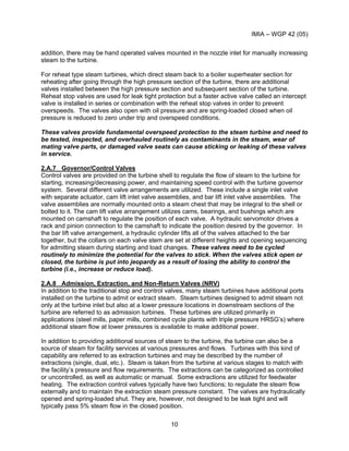 IMIA – WGP 42 (05)
10
addition, there may be hand operated valves mounted in the nozzle inlet for manually increasing
steam to the turbine.
For reheat type steam turbines, which direct steam back to a boiler superheater section for
reheating after going through the high pressure section of the turbine, there are additional
valves installed between the high pressure section and subsequent section of the turbine.
Reheat stop valves are used for leak tight protection but a faster active valve called an intercept
valve is installed in series or combination with the reheat stop valves in order to prevent
overspeeds. The valves also open with oil pressure and are spring-loaded closed when oil
pressure is reduced to zero under trip and overspeed conditions.
These valves provide fundamental overspeed protection to the steam turbine and need to
be tested, inspected, and overhauled routinely as contaminants in the steam, wear of
mating valve parts, or damaged valve seats can cause sticking or leaking of these valves
in service.
2.A.7 Governor/Control Valves
Control valves are provided on the turbine shell to regulate the flow of steam to the turbine for
starting, increasing/decreasing power, and maintaining speed control with the turbine governor
system. Several different valve arrangements are utilized. These include a single inlet valve
with separate actuator, cam lift inlet valve assemblies, and bar lift inlet valve assemblies. The
valve assemblies are normally mounted onto a steam chest that may be integral to the shell or
bolted to it. The cam lift valve arrangement utilizes cams, bearings, and bushings which are
mounted on camshaft to regulate the position of each valve. A hydraulic servomotor drives a
rack and pinion connection to the camshaft to indicate the position desired by the governor. In
the bar lift valve arrangement, a hydraulic cylinder lifts all of the valves attached to the bar
together, but the collars on each valve stem are set at different heights and opening sequencing
for admitting steam during starting and load changes. These valves need to be cycled
routinely to minimize the potential for the valves to stick. When the valves stick open or
closed, the turbine is put into jeopardy as a result of losing the ability to control the
turbine (i.e., increase or reduce load).
2.A.8 Admission, Extraction, and Non-Return Valves (NRV)
In addition to the traditional stop and control valves, many steam turbines have additional ports
installed on the turbine to admit or extract steam. Steam turbines designed to admit steam not
only at the turbine inlet but also at a lower pressure locations in downstream sections of the
turbine are referred to as admission turbines. These turbines are utilized primarily in
applications (steel mills, paper mills, combined cycle plants with triple pressure HRSG’s) where
additional steam flow at lower pressures is available to make additional power.
In addition to providing additional sources of steam to the turbine, the turbine can also be a
source of steam for facility services at various pressures and flows. Turbines with this kind of
capability are referred to as extraction turbines and may be described by the number of
extractions (single, dual, etc.). Steam is taken from the turbine at various stages to match with
the facility’s pressure and flow requirements. The extractions can be categorized as controlled
or uncontrolled, as well as automatic or manual. Some extractions are utilized for feedwater
heating. The extraction control valves typically have two functions; to regulate the steam flow
externally and to maintain the extraction steam pressure constant. The valves are hydraulically
opened and spring-loaded shut. They are, however, not designed to be leak tight and will
typically pass 5% steam flow in the closed position.
 