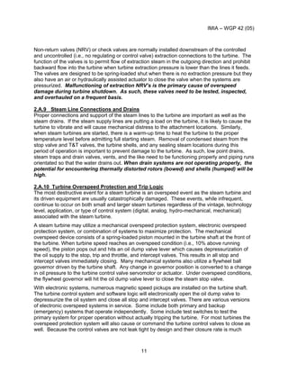 IMIA – WGP 42 (05)
11
Non-return valves (NRV) or check valves are normally installed downstream of the controlled
and uncontrolled (i.e., no regulating or control valve) extraction connections to the turbine. The
function of the valves is to permit flow of extraction steam in the outgoing direction and prohibit
backward flow into the turbine when turbine extraction pressure is lower than the lines it feeds.
The valves are designed to be spring-loaded shut when there is no extraction pressure but they
also have an air or hydraulically assisted actuator to close the valve when the systems are
pressurized. Malfunctioning of extraction NRV’s is the primary cause of overspeed
damage during turbine shutdown. As such, these valves need to be tested, inspected,
and overhauled on a frequent basis.
2.A.9 Steam Line Connections and Drains
Proper connections and support of the steam lines to the turbine are important as well as the
steam drains. If the steam supply lines are putting a load on the turbine, it is likely to cause the
turbine to vibrate and will cause mechanical distress to the attachment locations. Similarly,
when steam turbines are started, there is a warm-up time to heat the turbine to the proper
temperature level before admitting full starting steam. Removal of condensed steam from the
stop valve and T&T valves, the turbine shells, and any sealing steam locations during this
period of operation is important to prevent damage to the turbine. As such, low point drains,
steam traps and drain valves, vents, and the like need to be functioning properly and piping runs
orientated so that the water drains out. When drain systems are not operating properly, the
potential for encountering thermally distorted rotors (bowed) and shells (humped) will be
high.
2.A.10 Turbine Overspeed Protection and Trip Logic
The most destructive event for a steam turbine is an overspeed event as the steam turbine and
its driven equipment are usually catastrophically damaged. These events, while infrequent,
continue to occur on both small and larger steam turbines regardless of the vintage, technology
level, application, or type of control system (digital, analog, hydro-mechanical, mechanical)
associated with the steam turbine.
A steam turbine may utilize a mechanical overspeed protection system, electronic overspeed
protection system, or combination of systems to maximize protection. The mechanical
overspeed device consists of a spring-loaded piston mounted in the turbine shaft at the front of
the turbine. When turbine speed reaches an overspeed condition (i.e., 10% above running
speed), the piston pops out and hits an oil dump valve lever which causes depressurization of
the oil supply to the stop, trip and throttle, and intercept valves. This results in all stop and
intercept valves immediately closing. Many mechanical systems also utilize a flywheel ball
governor driven by the turbine shaft. Any change in governor position is converted to a change
in oil pressure to the turbine control valve servomotor or actuator. Under overspeed conditions,
the flywheel governor will hit the oil dump valve lever to close the steam stop valve.
With electronic systems, numerous magnetic speed pickups are installed on the turbine shaft.
The turbine control system and software logic will electronically open the oil dump valve to
depressurize the oil system and close all stop and intercept valves. There are various versions
of electronic overspeed systems in service. Some include both primary and backup
(emergency) systems that operate independently. Some include test switches to test the
primary system for proper operation without actually tripping the turbine. For most turbines the
overspeed protection system will also cause or command the turbine control valves to close as
well. Because the control valves are not leak tight by design and their closure rate is much
 