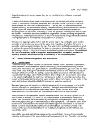 IMIA – WGP 42 (05)
12
slower than stop and intercept valves, they are not considered to provide any overspeed
protection.
In addition to the type of overspeed protection provided, the trip logic utilized by the control
system to open the circuit breaker associated with the steam turbine’s generator does have
some effect on the performance of the protection. Typically, two trip schemes are utilized;
sequential tripping and simultaneous tripping. Sequential tripping is when the steam turbine is
always tripped first and the generator circuit breaker opens when the turbine speed and
decaying power has decreased sufficiently to cause the generator reverse power relay to open
the breaker. The method is typically utilized with large steam turbines operating at high steam
inlet pressures and temperatures where it is desired to dissipate the energy in the turbine before
opening the breaker to minimize the overspeed level on shutdown.
Simultaneous tripping is utilized when both the turbine stop or trip and throttle valve and the
generator circuit breaker are opened at the same time, regardless of whether the turbine or
generator protection system initiated the trip. This type system is utilized successfully on small
to medium size steam turbines where the steam pressures and temperatures are low and there
is little steam volume in the turbine to cause an increase in speed on shutdown. Regardless of
the type of overspeed and trip protection systems provided, the system needs to be
regularly tested by simulation and by actual testing of the complete system.
2.B Steam Turbine Arrangements and Applications
2.B.1 Type of Steam
The steam utilized in steam turbines can be in three different states: saturated, superheated,
and supercritical. Saturated steam is produced when you heat water to the boiling point or
vaporization temperature for a given pressure. Under those conditions, you have very hot water
and a steam vapor that is given off at the water interface, similar to what happens in a tea pot.
However, for steam turbines, the boiling occurs in the boiler steam drum where the steam is
separated from the liquid water that it came from. Depending on the pressure and temperature
of the water being heated, the steam may still contain a portion of entrained water unless it is
heated further to vaporize the remaining water content. Steam turbines do not like water in their
steam so the steam is heated until all of the remaining water has vaporized.
Saturated steam may be heated to a higher temperature at the same pressure in other boiler
sections referred to as superheaters or reheaters. Saturated steam heated to these higher
temperatures is then referred to as superheated steam. Steam turbines which utilize
superheated and saturated steam are often referred to as subcritical steam turbines.
If the pressure of the superheated steam is increased further until the thermodynamic critical
point of water is reached (221 bar/3,205 psi), then the steam is referred to as supercritical
steam. This steam has the characteristic of passing from a liquid (water) to a vapor (steam)
state without going through an intermediate liquid and vapor phase. This means a boiler drum
is not needed as the heated water directly converts to vapor with no moisture to separate or
reheat. Turbines utilizing this type of steam are referred to as supercritical turbines. If the
pressure of the steam is increased to 370 bar (5,365 psi), the plants are referred to as ultra-
supercritical plants.
As would be expected, as the temperature and pressure of steam increase, the complexity,
materials, and the costs of the steam turbines will increase accordingly. Typically, most smaller
 