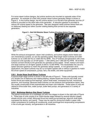 IMIA – WGP 42 (05)
16
For some steam turbine designs, the turbine sections are mounted on opposite sides of the
generator. An example of a Stal VAX modular steam turbine generator design is shown in
Figure 5. In this turbine design, the HP turbine section is on the left of the generator and the LP
turbine is mounted on the other side of the generator. A reduction gearbox is provided to
reduce HP turbine speed to the generator. Stal also designed radial turbines where there are
no stationary blading but rather counter rotating blading that connect to two separate
generators.
Figure 5 – Stal VAX Modular Steam Turbine (Courtesy Alstom Power)
While the exhaust arrangement, steam inlet conditions, and turbine stages and/or blade size
can characterize a turbine, so can the operating speed. Most larger steam turbines and older
turbines run at 3,000 (50 Hz) or 3,600 (60 Hz) RPM. The LP turbines and generators with cross
compound units typically run at half speed – 1,500 (50Hz) and 1,800 (60 Hz) RPM. All of these
turbines connect directly to the generator for operation at this speed. Small, medium and lower-
end large turbines run at higher speeds (5,000 to 12,000 RPM). This necessitates the use of a
speed reduction gearbox to match the generator design speeds. In non-generator drive
applications, the steam turbines may be run at higher speeds with or without a gearbox to match
the driven speed of compressors, pumps, fans, line shafts, and other equipment.
2.B.5 Single Stage Small Steam Turbines
A typical single stage turbine is shown in the left side of Figure 6. These units typically consist
of a double row of stationary and rotating blading, wheels keyed and shrunk onto shaft, anti-
friction thrust and radial journal bearings, carbon shaft seals, overspeed trip bolt, mechanical
governor, and housings. Because these turbines run low pressure and temperature steam, they
are usually constructed of less sophisticated and lower cost materials. These types of units are
utilized to drive boiler fans, water pumps, boiler feed pumps, and generators in a variety of
industries.
2.B.6 Multistage Medium Size Steam Turbines
The typical construction of a multistage unit with nine stages is shown in the right side of Figure
6. These type of units consist of an initial impulse stage followed by several reaction stages,
wheels shrunk onto a shaft, tilting pad thrust and radial journal bearings, labyrinth shaft seals,
overspeed trip device, and casing. These may be used for driving line shafts in paper mills,
chiller compressors for building air conditioning, small centrifugal and reciprocating compressors
in the oil and gas industry, and generators in all industries.
 