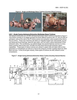IMIA – WGP 42 (05)
17
Figure 6 – Single and Multistage Steam Turbines (Courtesy Elliott Company)
2.B.7 Single Casing Admission/Extraction Multistage Steam Turbines
The typical construction of a 35 MW admission/extraction steam turbine is indicated in Figure 7.
This turbine consists of 16 stages grouped into three different sections (HP, IP, and LP) with an
admission valve at the inlet to the IP turbine section and extraction valve located at the inlet to
the LP turbine. These size machines will utilize an integrally forged rotor (discs/shaft), journal
and tilting pad thrust bearings, labyrinth type seals, and non-return valves downstream of the
extraction valve. This condensing, non-reheat design has several features common to many
steam turbines rated at less than 120 MW and with those that provide extraction steam
capabilities. These types of steam turbines are utilized in paper mills and steel mills to drive
generators or turboblowers as well as to reduce the pressure of boiler supplied steam for other
plant services. In the oil and gas industry, these types of turbines are also utilized to drive
compressors.
Figure 7 – Single Casing Admission/Extraction Steam Turbine (Courtesy General Electric)
 