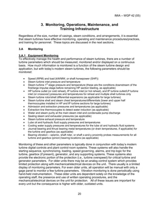 IMIA – WGP 42 (05)
20
3. Monitoring, Operations, Maintenance, and
Training Infrastructure
Regardless of the size, number of casings, steam conditions, and arrangements, it is essential
that steam turbines have effective monitoring, operating and maintenance procedures/practices,
and training for personnel. These topics are discussed in the next sections.
3.A Monitoring
3.A.1 Equipment Monitoring
To effectively manage the health and performance of steam turbines, there are a number of
turbine parameters which should be measured, monitored and/or displayed on a continuous
basis. How much information is monitored is a function of the steam turbine design and
application, but with today’s modern steam turbines, the following parameters should be
monitored:
• Speed (RPM) and load (kW/MW, or shaft horsepower (SHP))
• Steam turbine inlet pressure and temperature
• Steam turbine 1st
stage pressure and temperature (these are the conditions downstream of the
first/large impulse stage before remaining HP section blading, as applicable)
• HP turbine outlet (or cold reheat), IP turbine inlet (or hot reheat), and IP turbine outlet/LP turbine
inlet (or crossover) pressures and temperatures for reheat and multiple shell turbines only
• Steam turbine rotor/shell differential expansions (as applicable for large turbines)
• Steam turbine shell and steam chest temperatures/differentials (lower and upper half
thermocouples installed in HP and IP turbine sections for large turbines)
• Admission and extraction pressures and temperatures (as applicable)
• Extraction line thermocouples to detect water induction (as applicable)
• Water and steam purity at the main steam inlet and condensate pump discharge
• Sealing steam and exhauster pressures (as applicable)
• Steam turbine exhaust pressure and temperature
• Lube oil and hydraulic fluid supply pressures and temperatures
• Cooling water supply pressures and temperatures for the lube oil and hydraulic fluid systems
• Journal bearing and thrust bearing metal temperatures (or drain temperatures, if applicable) for
the turbine and gearbox (as applicable)
• Bearing vibration – seismic, shaft rider, or shaft x-and-y proximity probes measurements for all
turbine and gearbox (pinion) bearing locations (as applicable)
Monitoring of these and other parameters is typically done in conjunction with today’s modern
turbine digital controls and plant control room systems. These systems will also handle the
starting sequence, synchronizing, loading, speed governing, alarms, and trip logic for the
turbine, gearbox (if present), generator, and any supporting systems. These systems also
provide the electronic portion of the protection (i.e., turbine overspeed) for critical turbine and
generator parameters. For older units there may be an analog control system which provides
limited protection along with mechanical/electrical devices on the unit. There usually is a limited
display of monitoring parameters. For even older units, all operation will be manual with only a
gage panel to monitor a few turbine parameters. Vibration monitoring is done periodically using
hand-held instrumentation. These older units are dependent solely on the knowledge of the
operating staff, the presence and use of written operating procedures, and the
mechanical/electrical devices on the unit for protection. All of these issues are important for
every unit but the consequence is higher with older, outdated units.
 