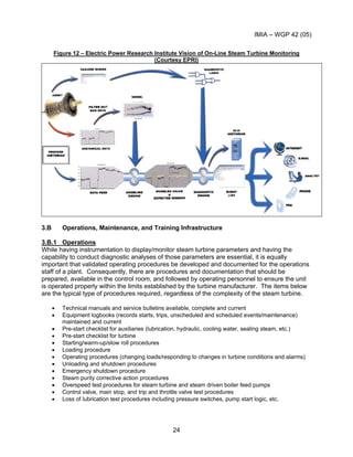 IMIA – WGP 42 (05)
24
Figure 12 – Electric Power Research Institute Vision of On-Line Steam Turbine Monitoring
(Courtesy EPRI)
3.B Operations, Maintenance, and Training Infrastructure
3.B.1 Operations
While having instrumentation to display/monitor steam turbine parameters and having the
capability to conduct diagnostic analyses of those parameters are essential, it is equally
important that validated operating procedures be developed and documented for the operations
staff of a plant. Consequently, there are procedures and documentation that should be
prepared, available in the control room, and followed by operating personnel to ensure the unit
is operated properly within the limits established by the turbine manufacturer. The items below
are the typical type of procedures required, regardless of the complexity of the steam turbine.
• Technical manuals and service bulletins available, complete and current
• Equipment logbooks (records starts, trips, unscheduled and scheduled events/maintenance)
maintained and current
• Pre-start checklist for auxiliaries (lubrication, hydraulic, cooling water, sealing steam, etc.)
• Pre-start checklist for turbine
• Starting/warm-up/slow roll procedures
• Loading procedure
• Operating procedures (changing loads/responding to changes in turbine conditions and alarms)
• Unloading and shutdown procedures
• Emergency shutdown procedure
• Steam purity corrective action procedures
• Overspeed test procedures for steam turbine and steam driven boiler feed pumps
• Control valve, main stop, and trip and throttle valve test procedures
• Loss of lubrication test procedures including pressure switches, pump start logic, etc.
 