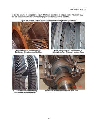 IMIA – WGP 42 (05)
29
To put the failures in perspective, Figure 14 shows examples of fatigue, water induction, SCC
and rub-caused failures for turbines ranging in size from 90 MW to 350 MW.
Figure 14 – Steam Turbine Blade Failures and Rubbing Events (HSB Files)
Fatigue Failure Compounded by Water Induction Rub Compounded by
Condenser Extraction Line Backflow Attempts to Turn Thermally Locked Rotor
SCC Failure in LP Blade Leading Rotor/Seals Welded to Inner Shell from Rub
Edge (Flame Hardended Area)
 