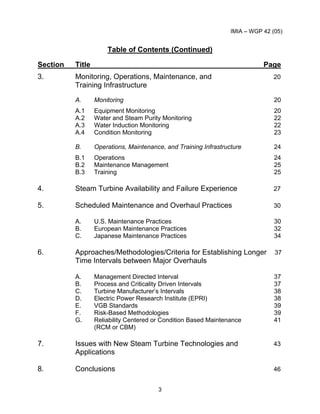 IMIA – WGP 42 (05)
3
Table of Contents (Continued)
Section Title Page
3. Monitoring, Operations, Maintenance, and 20
Training Infrastructure
A. Monitoring 20
A.1 Equipment Monitoring 20
A.2 Water and Steam Purity Monitoring 22
A.3 Water Induction Monitoring 22
A.4 Condition Monitoring 23
B. Operations, Maintenance, and Training Infrastructure 24
B.1 Operations 24
B.2 Maintenance Management 25
B.3 Training 25
4. Steam Turbine Availability and Failure Experience 27
5. Scheduled Maintenance and Overhaul Practices 30
A. U.S. Maintenance Practices 30
B. European Maintenance Practices 32
C. Japanese Maintenance Practices 34
6. Approaches/Methodologies/Criteria for Establishing Longer 37
Time Intervals between Major Overhauls
A. Management Directed Interval 37
B. Process and Criticality Driven Intervals 37
C. Turbine Manufacturer’s Intervals 38
D. Electric Power Research Institute (EPRI) 38
E. VGB Standards 39
F. Risk-Based Methodologies 39
G. Reliability Centered or Condition Based Maintenance 41
(RCM or CBM)
7. Issues with New Steam Turbine Technologies and 43
Applications
8. Conclusions 46
 