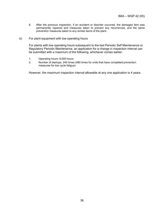 IMIA – WGP 42 (05)
36
6. After the previous inspection, if an accident or disorder occurred, the damaged item was
permanently repaired and measures taken to prevent any recurrences, and the same
prevention measures taken to any similar items of the plant.
b) For plant equipment with low operating hours
For plants with low operating hours subsequent to the last Periodic Self Maintenance or
Regulatory Periodic Maintenance, an application for a change in inspection interval can
be submitted with a maximum of the following, whichever comes earlier:
1. Operating hours: 8,000 hours
2. Number of startups: 240 times (480 times for units that have completed prevention
measures for low cycle fatigue)
However, the maximum inspection interval allowable at any one application is 4 years.
 